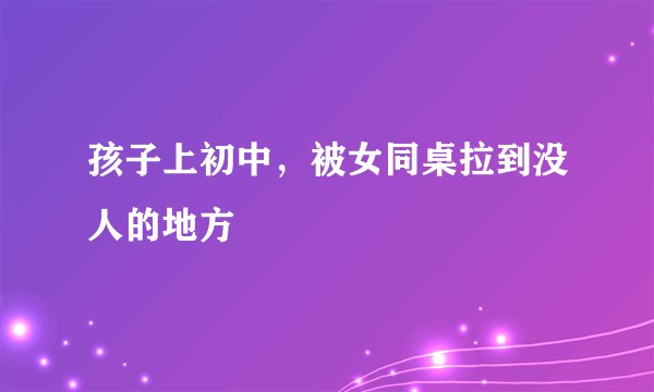 孩子上初中，被女同桌拉到没人的地方