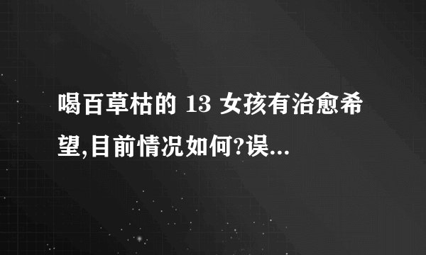 喝百草枯的 13 女孩有治愈希望,目前情况如何?误喝百草枯第