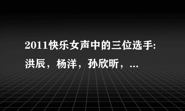2011快乐女声中的三位选手:洪辰，杨洋，孙欣昕，她们分别唱过什么歌？