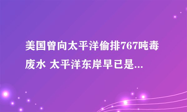 美国曾向太平洋偷排767吨毒废水 太平洋东岸早已是“毒海”