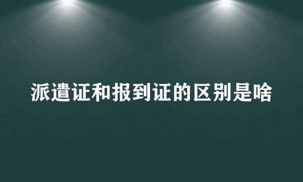 派遣证和报到证的区别是啥