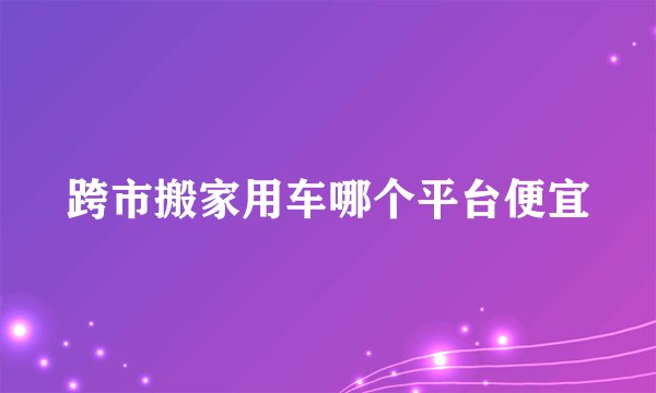 跨市搬家用车哪个平台便宜