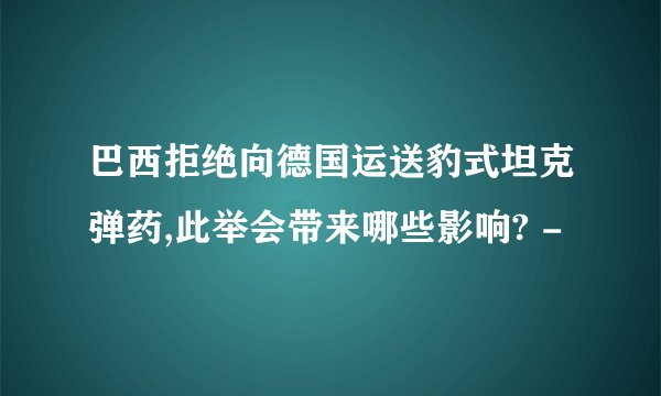 巴西拒绝向德国运送豹式坦克弹药,此举会带来哪些影响? -