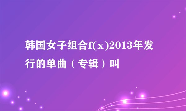 韩国女子组合f(x)2013年发行的单曲（专辑）叫