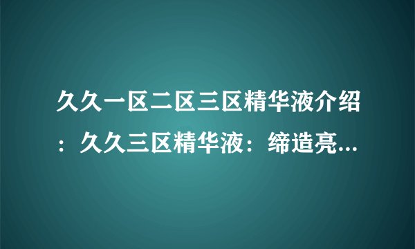 久久一区二区三区精华液介绍:久久三区精华液:缔造亮白美肌的神奇秘密