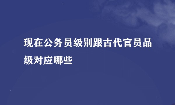 现在公务员级别跟古代官员品级对应哪些