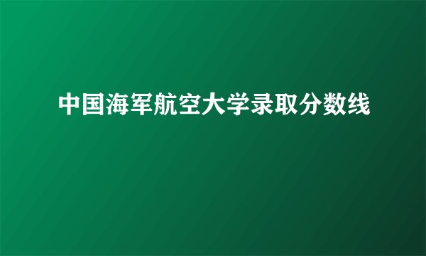 中国海军航空大学录取分数线