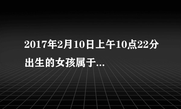 2017年2月10日上午10点22分出生的女孩属于什么命，八字怎样，叫什么名好了