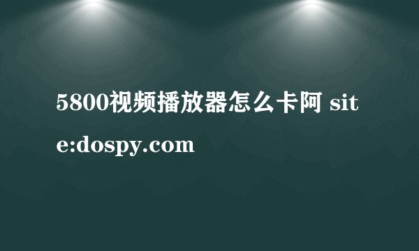 5800视频播放器怎么卡阿 site:dospy.com