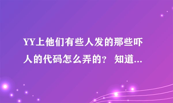 YY上他们有些人发的那些吓人的代码怎么弄的？ 知道的人教我弄下我也想去黑频道。 谢谢啦。