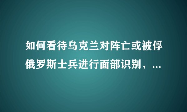 如何看待乌克兰对阵亡或被俘俄罗斯士兵进行面部识别，并联系死者家属，甚至还向他们发送尸体被遗弃的照片?