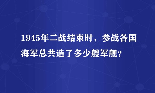 1945年二战结束时,参战各国海军总共造了多少艘军舰?