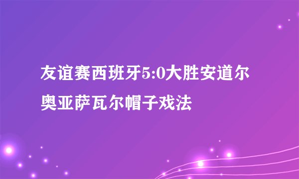 友谊赛西班牙5:0大胜安道尔 奥亚萨瓦尔帽子戏法