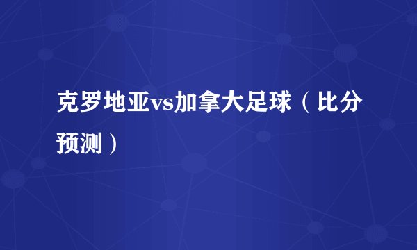 克罗地亚vs加拿大足球（比分预测）