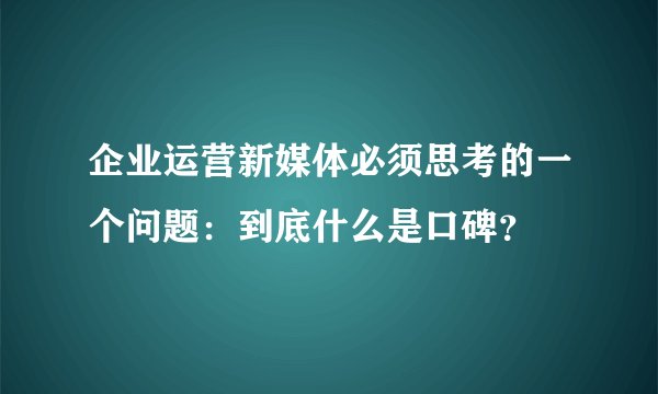 企业运营新媒体必须思考的一个问题：到底什么是口碑？