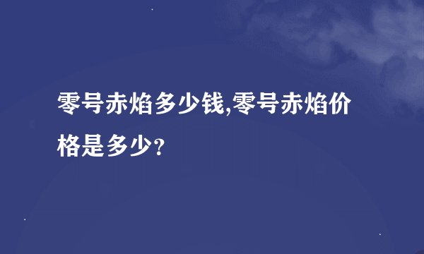 零号赤焰多少钱,零号赤焰价格是多少？