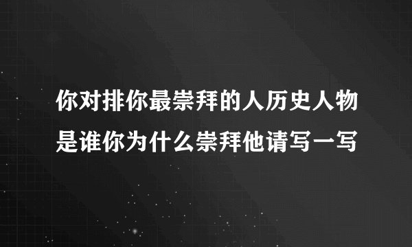 你对排你最崇拜的人历史人物是谁你为什么崇拜他请写一写