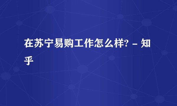 在苏宁易购工作怎么样? - 知乎
