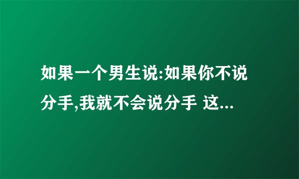 如果一个男生说:如果你不说分手,我就不会说分手 这个答案好么?
