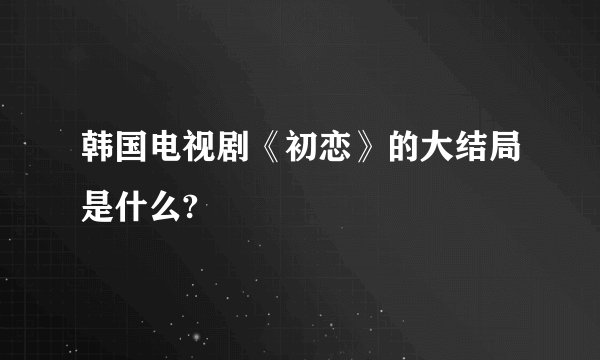 韩国电视剧《初恋》的大结局是什么?