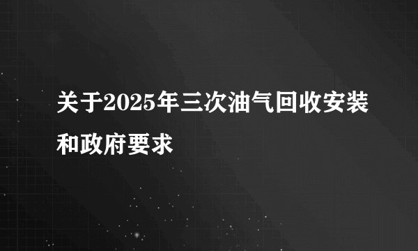 关于2025年三次油气回收安装和政府要求
