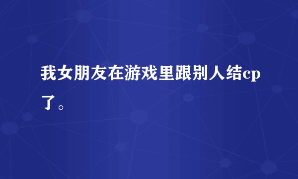 我女朋友在游戏里跟别人结cp了。