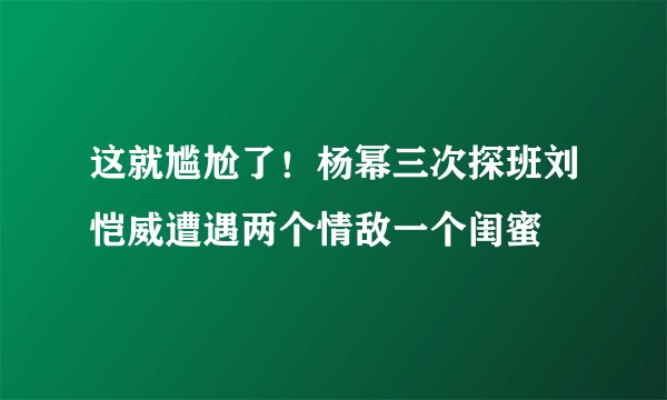 这就尴尬了！杨幂三次探班刘恺威遭遇两个情敌一个闺蜜