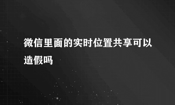 微信里面的实时位置共享可以造假吗