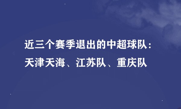 近三个赛季退出的中超球队：天津天海、江苏队、重庆队