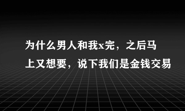 为什么男人和我x完，之后马上又想要，说下我们是金钱交易