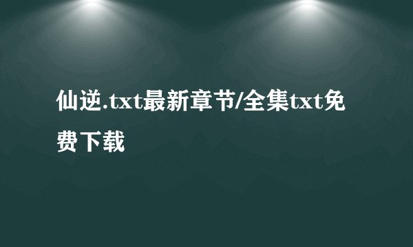 仙逆.txt最新章节/全集txt免费下载