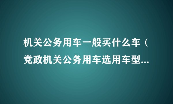 机关公务用车一般买什么车（党政机关公务用车选用车型目录党政机关公务用车选用车型目录有没有合资品牌）
