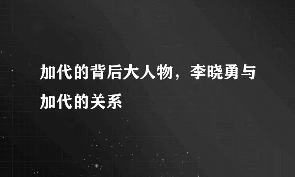 加代的背后大人物，李晓勇与加代的关系