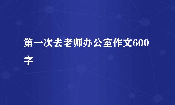 第一次去老师办公室作文600字