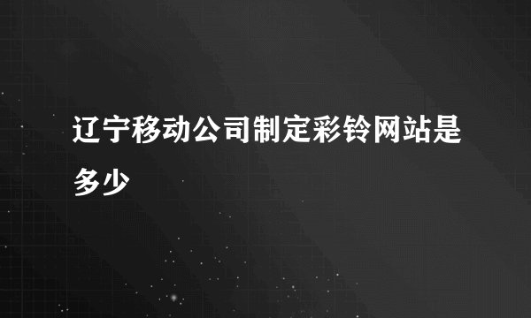 辽宁移动公司制定彩铃网站是多少