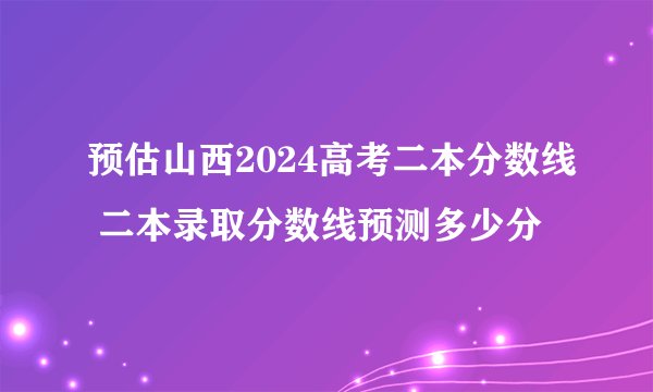 预估山西2024高考二本分数线 二本录取分数线预测多少分