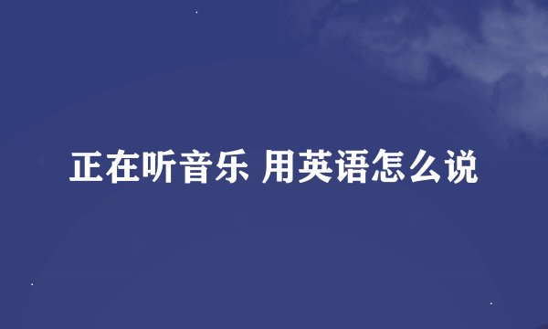 正在听音乐 用英语怎么说