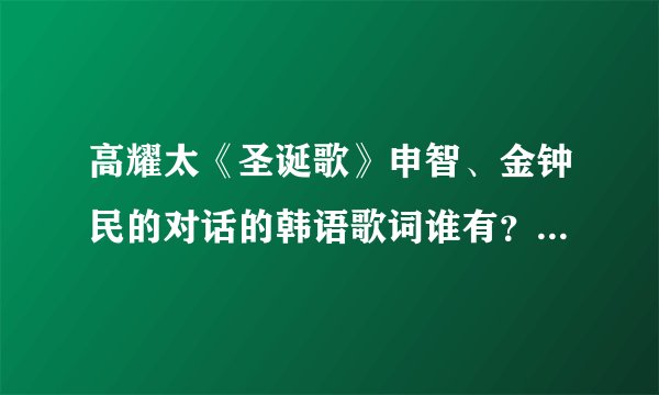高耀太《圣诞歌》申智、金钟民的对话的韩语歌词谁有？谐音汉字的也要、、