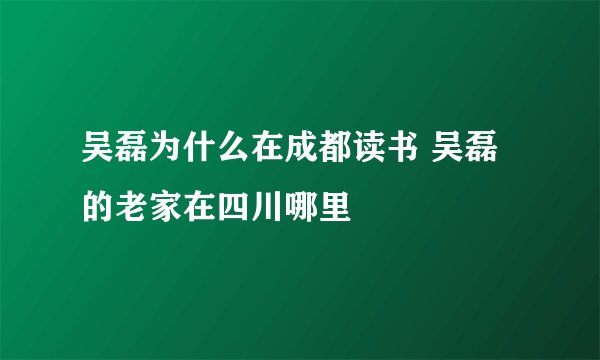 吴磊为什么在成都读书 吴磊的老家在四川哪里