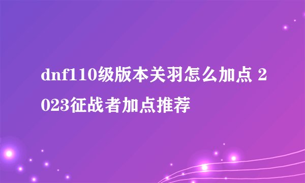 dnf110级版本关羽怎么加点 2023征战者加点推荐