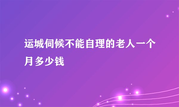 运城伺候不能自理的老人一个月多少钱