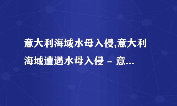 意大利海域水母入侵,意大利海域遭遇水母入侵 - 意大利海域水母大繁殖