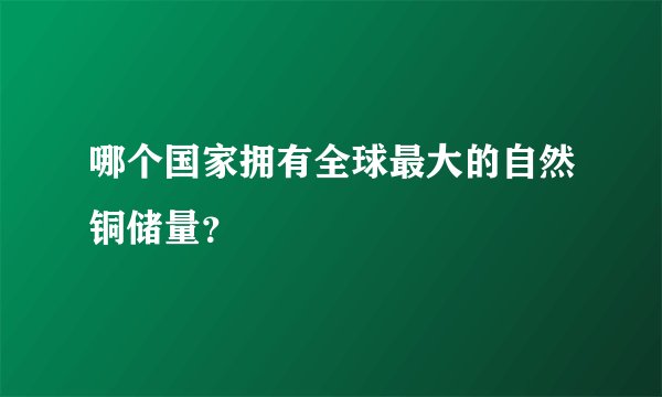 哪个国家拥有全球最大的自然铜储量?