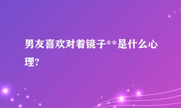男友喜欢对着镜子**是什么心理?