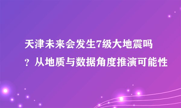天津未来会发生7级大地震吗？从地质与数据角度推演可能性