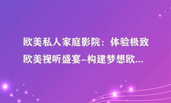 欧美私人家庭影院：体验极致欧美视听盛宴-构建梦想欧美私人影院！