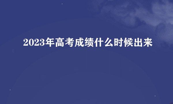 2023年高考成绩什么时候出来