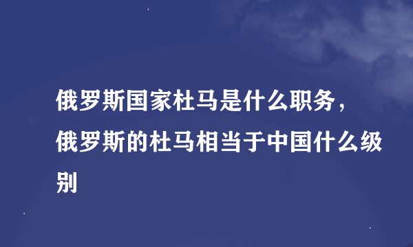 俄罗斯国家杜马是什么职务，俄罗斯的杜马相当于中国什么级别