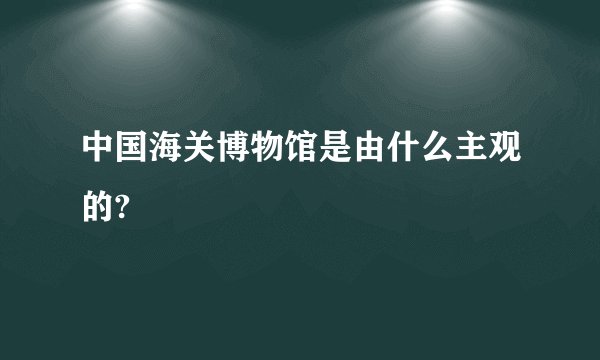 中国海关博物馆是由什么主观的?