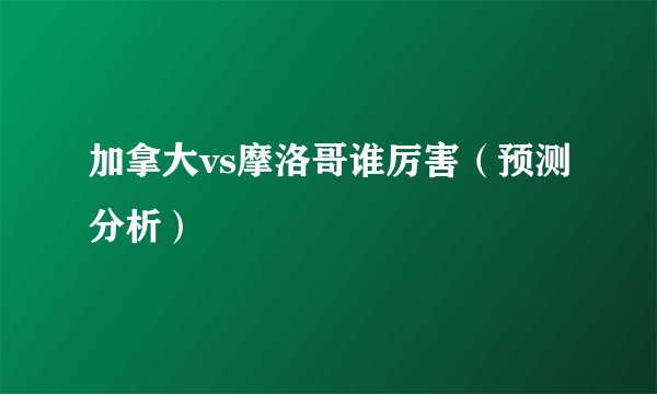 加拿大vs摩洛哥谁厉害（预测分析）